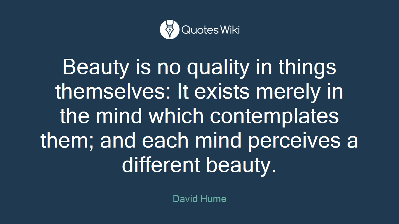 Beauty is no quality in things themselves: It exists merely in the mind which contemplates them; and each mind perceives a different beauty.