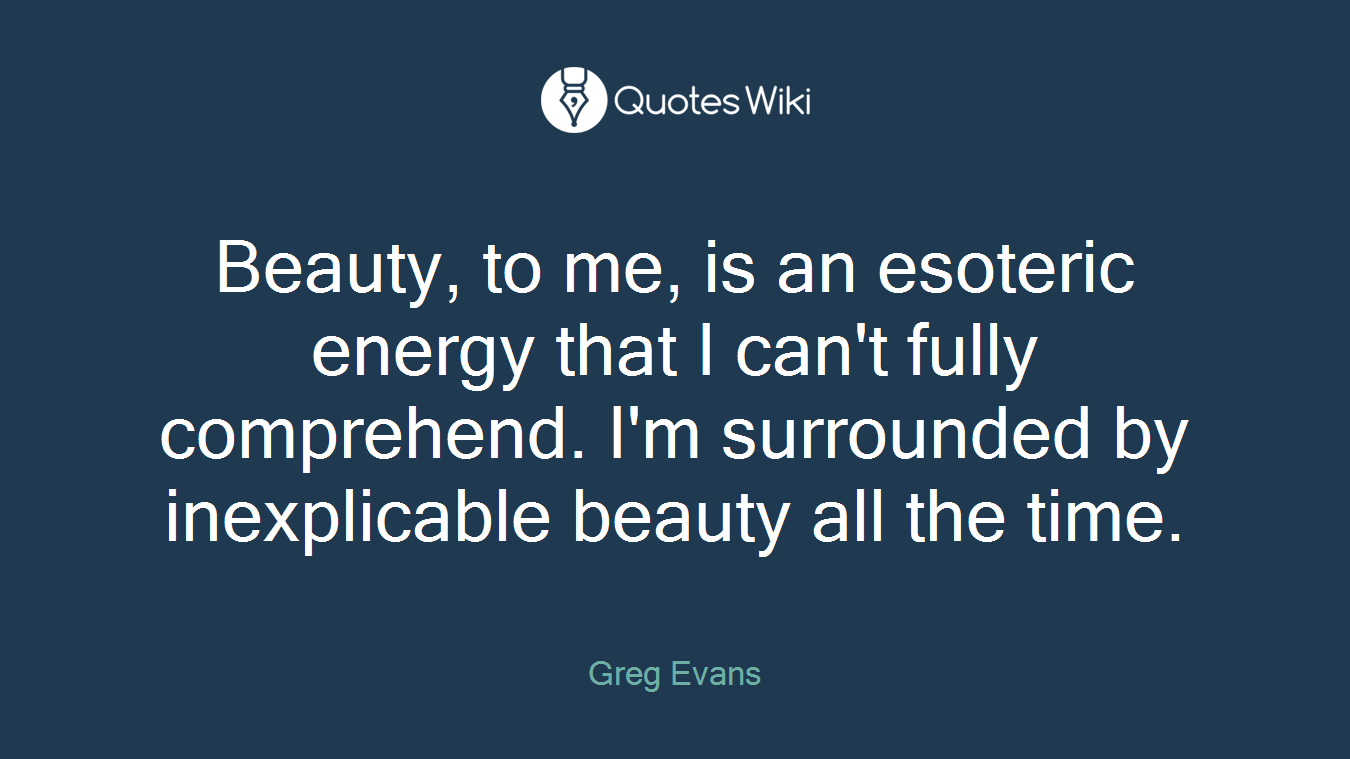 Beauty, to me, is an esoteric energy that I can't fully comprehend. I'm surrounded by inexplicable beauty all the time.