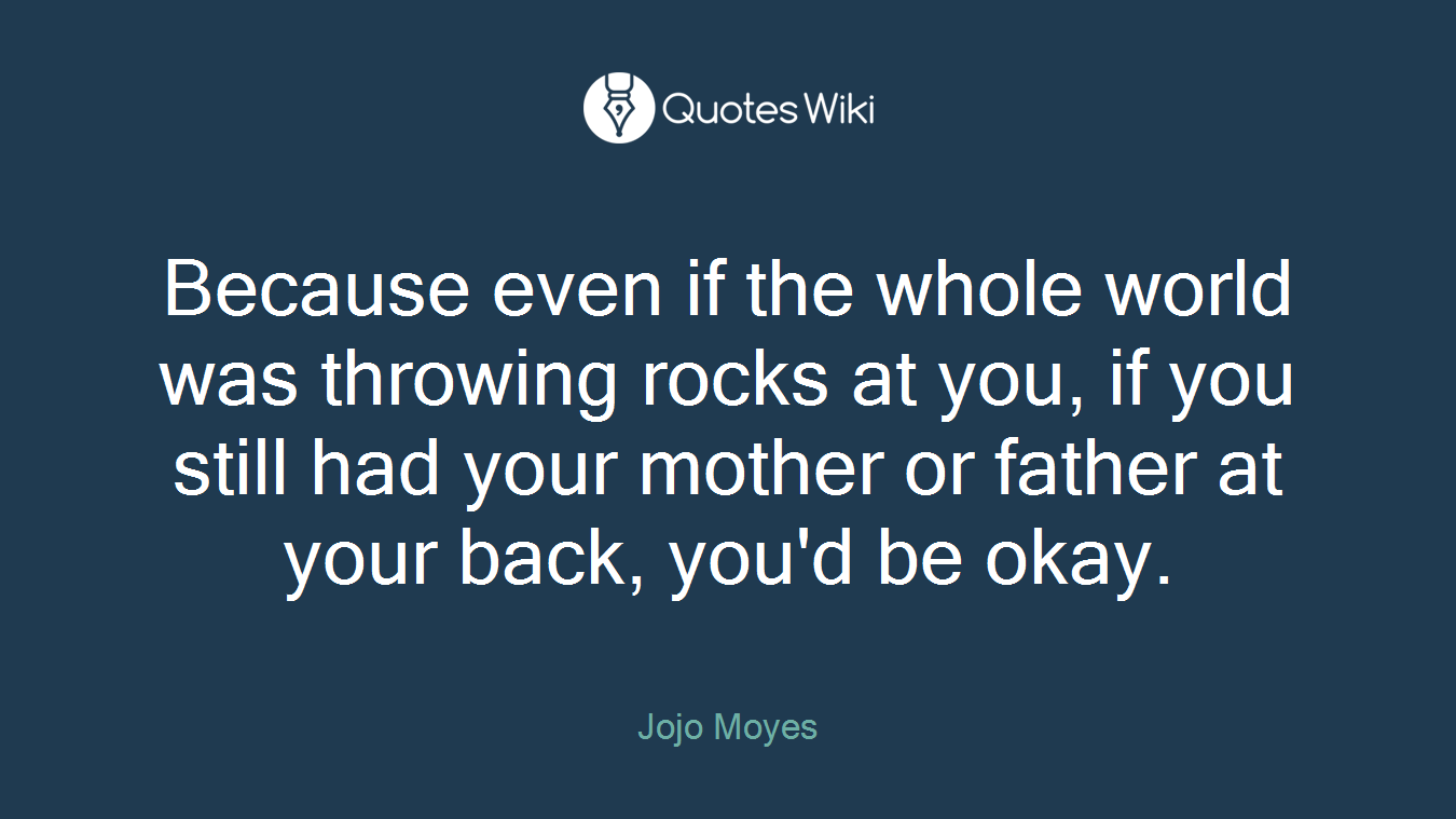 Because even if the whole world was throwing rocks at you, if you still had your mother or father at your back, you'd be okay.
