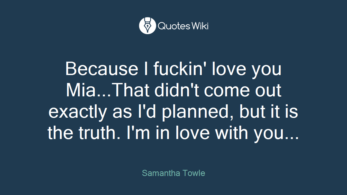 Because I fuckin' love you Mia...That didn't come out exactly as I'd planned, but it is the truth. I'm in love with you...