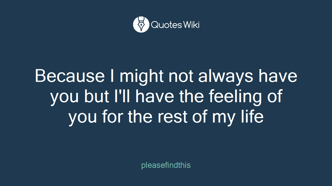 Because I might not always have you but I'll have the feeling of you for the rest of my life