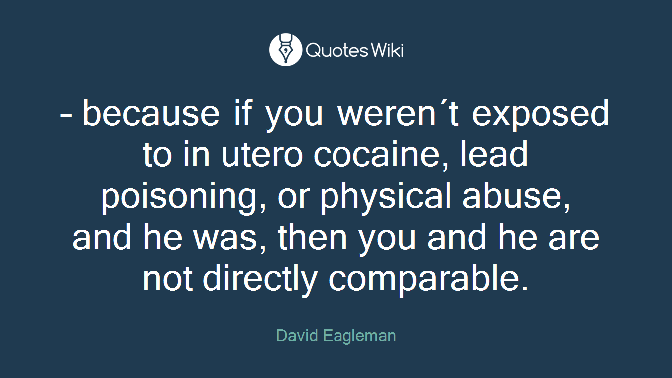 – because if you weren´t exposed to in utero cocaine, lead poisoning, or physical abuse, and he was, then you and he are not directly comparable.