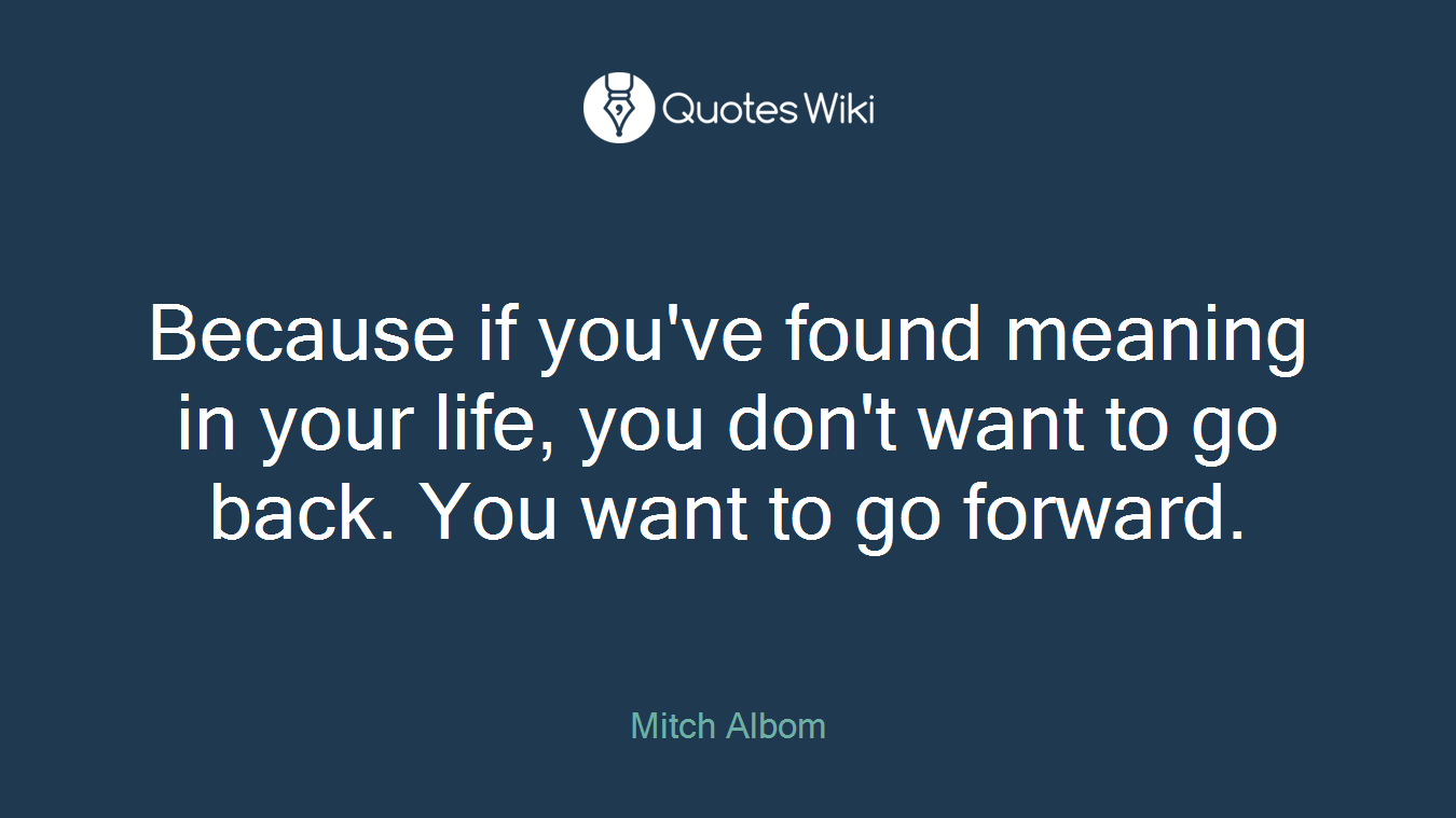 Because if you've found meaning in your life, you don't want to go back. You want to go forward.