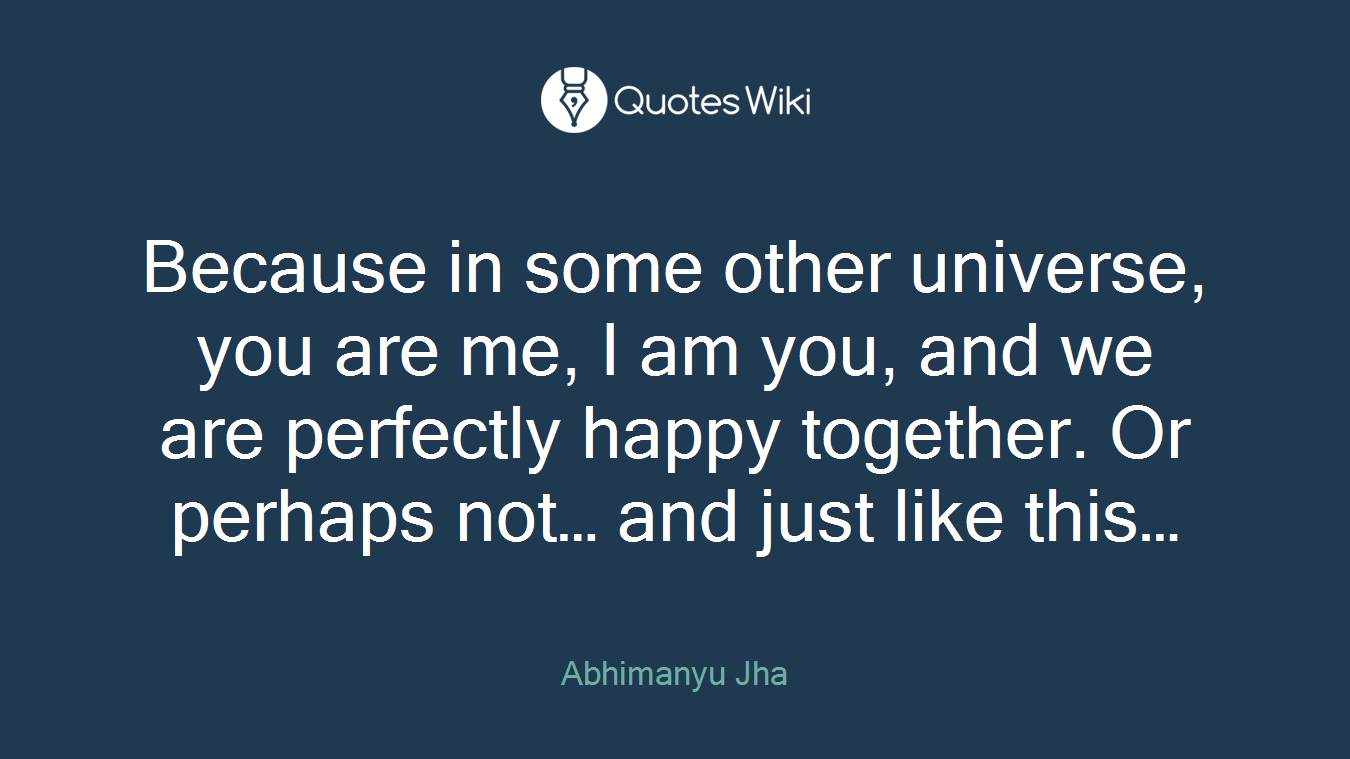 Because in some other universe, you are me, I am you, and we are perfectly happy together. Or perhaps not… and just like this…