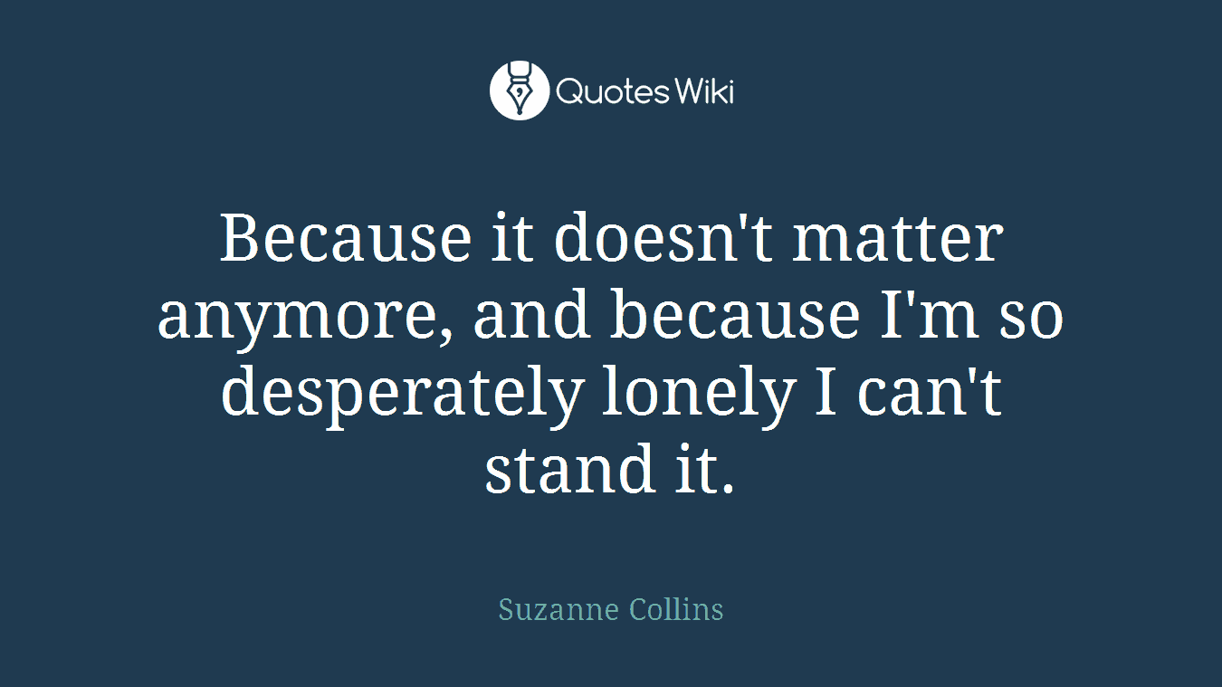 Because it doesn't matter anymore, and because I'm so desperately lonely I can't stand it.