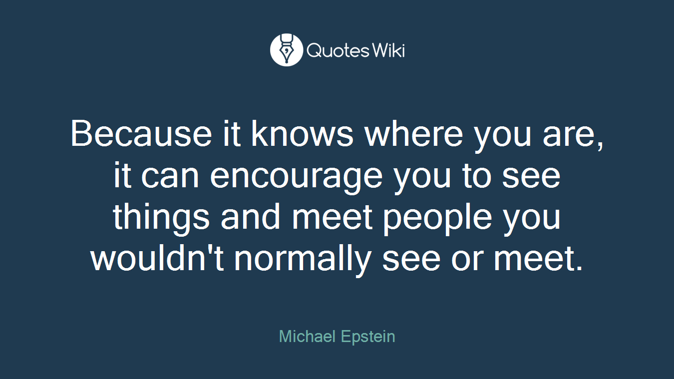 Because it knows where you are, it can encourage you to see things and meet people you wouldn't normally see or meet.