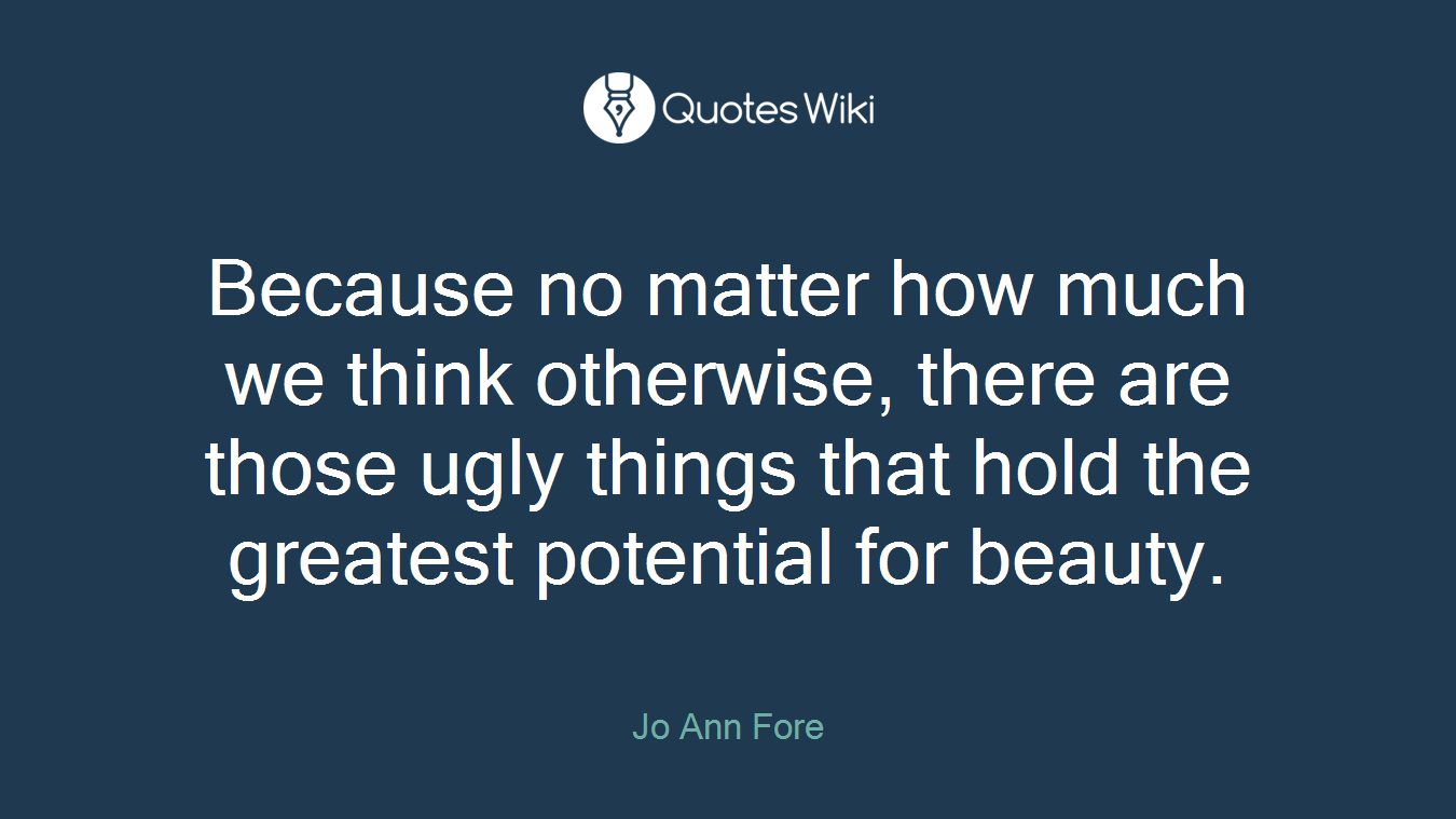 Because no matter how much we think otherwise, there are those ugly things that hold the greatest potential for beauty.