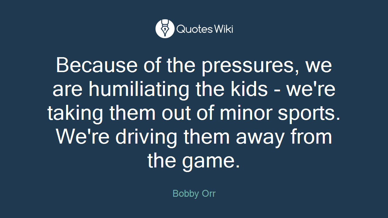 Because of the pressures, we are humiliating the kids - we're taking them out of minor sports. We're driving them away from the game.