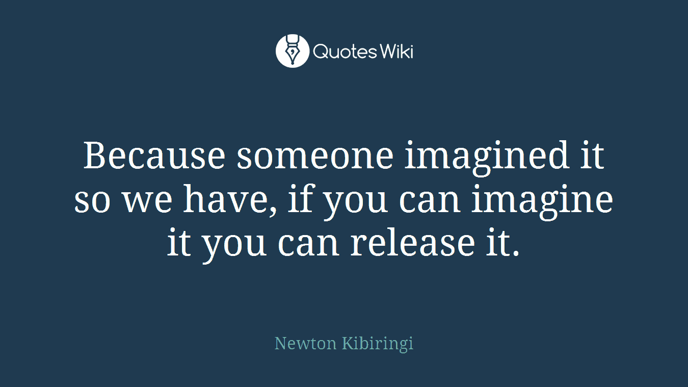 Because someone imagined it so we have, if you can imagine it you can release it.