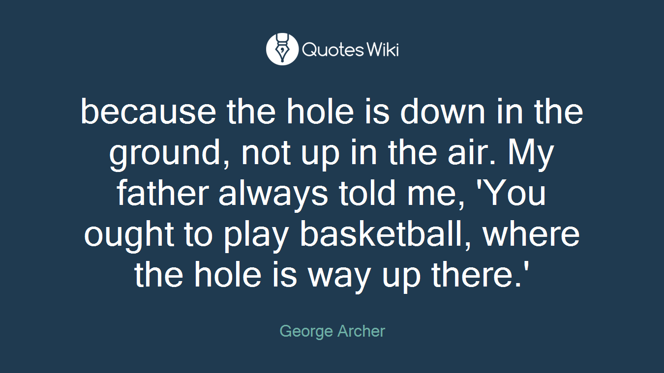 because the hole is down in the ground, not up in the air. My father always told me, 'You ought to play basketball, where the hole is way up there.'