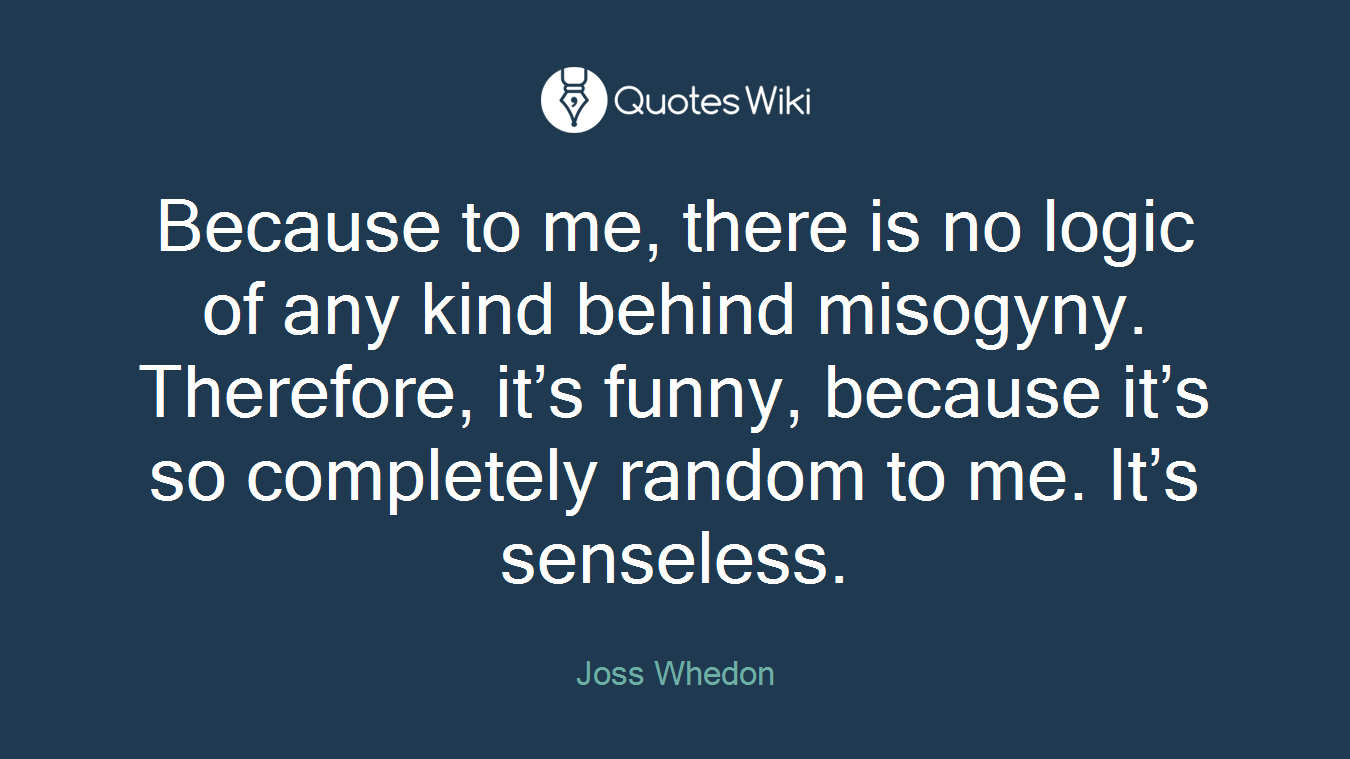Because to me, there is no logic of any kind behind misogyny. Therefore, it’s funny, because it’s so completely random to me. It’s senseless.