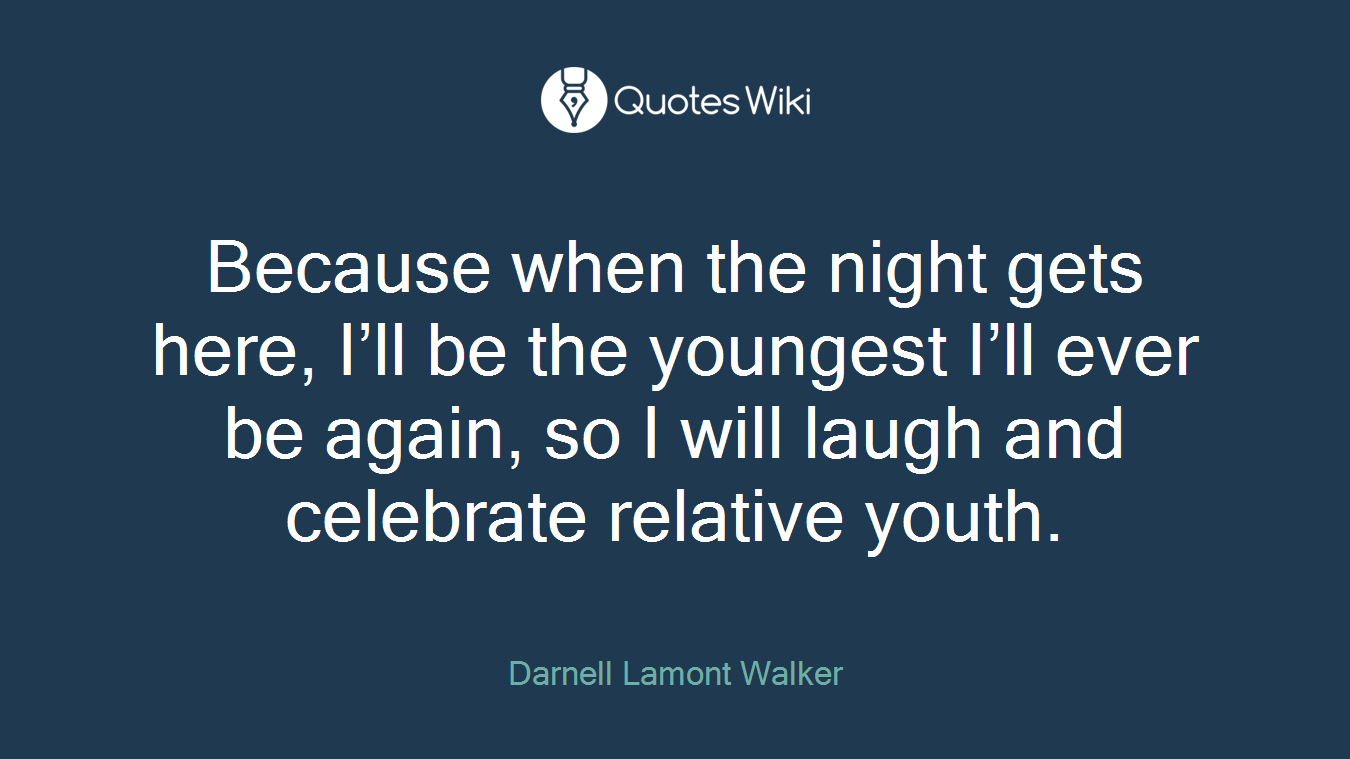 Because when the night gets here, I’ll be the youngest I’ll ever be again, so I will laugh and celebrate relative youth.
