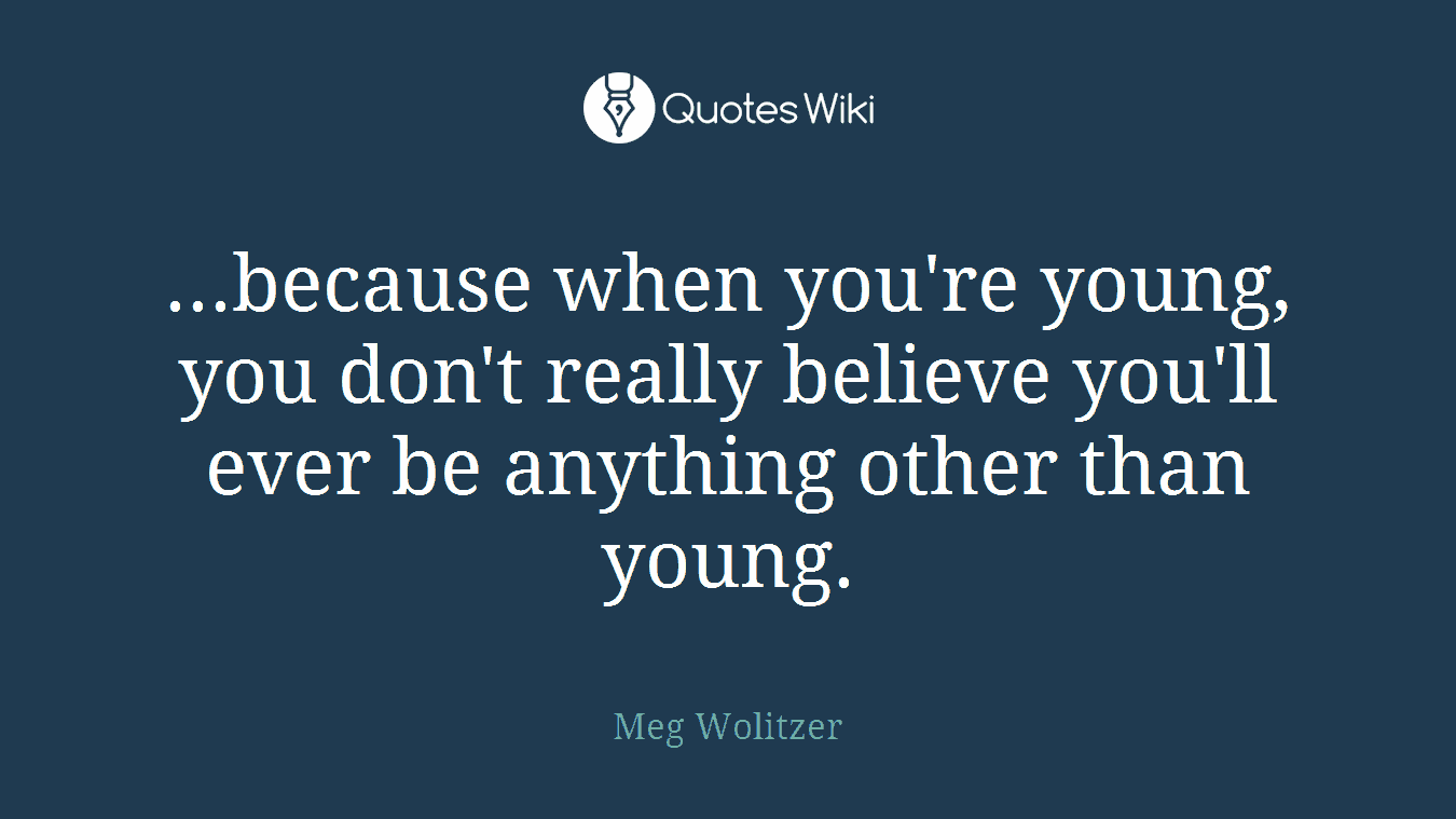 ...because when you're young, you don't really believe you'll ever be anything other than young.