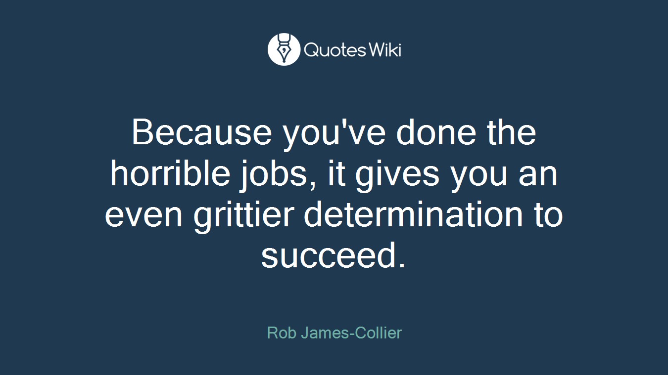Because you've done the horrible jobs, it gives you an even grittier determination to succeed.
