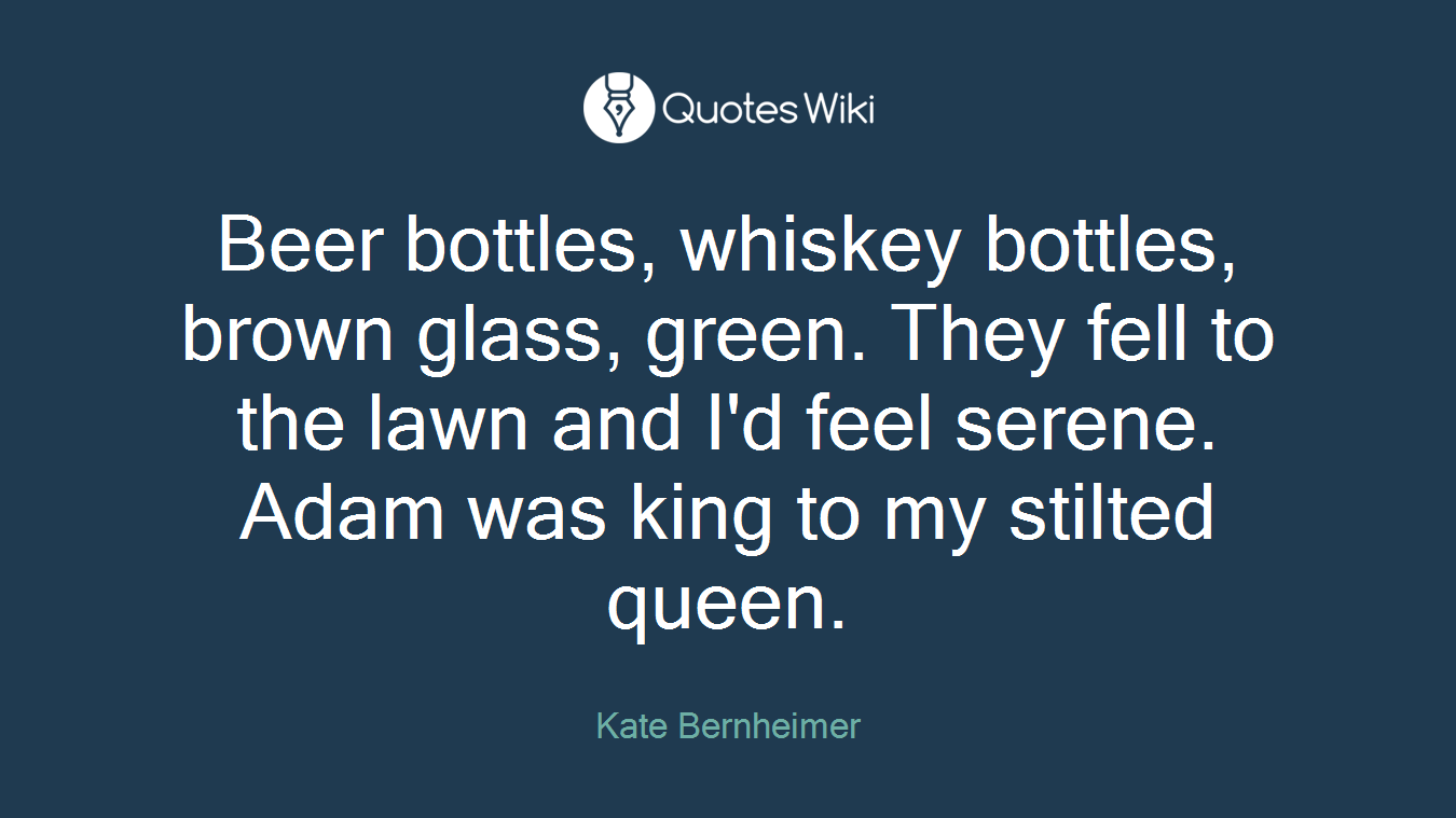 Beer bottles, whiskey bottles, brown glass, green. They fell to the lawn and I'd feel serene. Adam was king to my stilted queen.