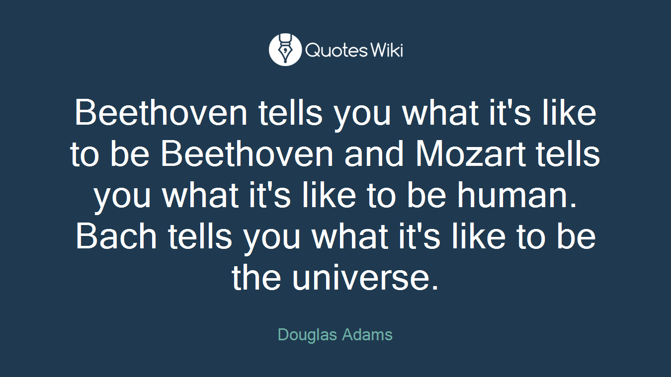 Beethoven tells you what it's like to be Beethoven and Mozart tells you what it's like to be human. Bach tells you what it's like to be the universe.