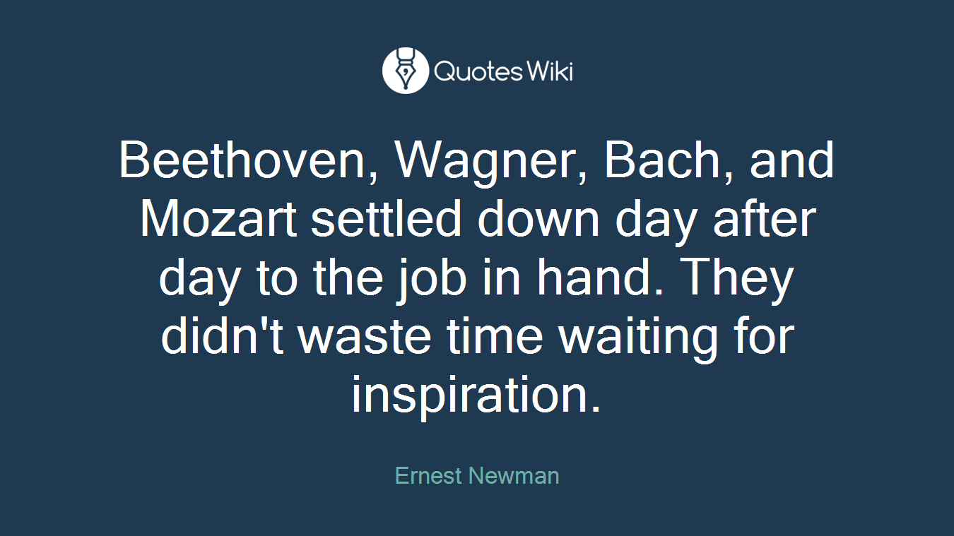 Beethoven, Wagner, Bach, and Mozart settled down day after day to the job in hand. They didn't waste time waiting for inspiration.
