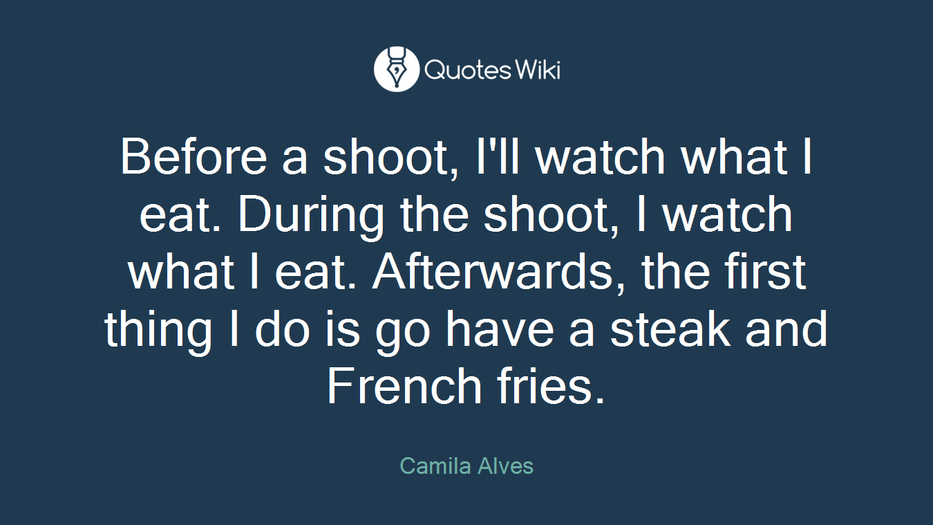 Before a shoot, I'll watch what I eat. During the shoot, I watch what I eat. Afterwards, the first thing I do is go have a steak and French fries.