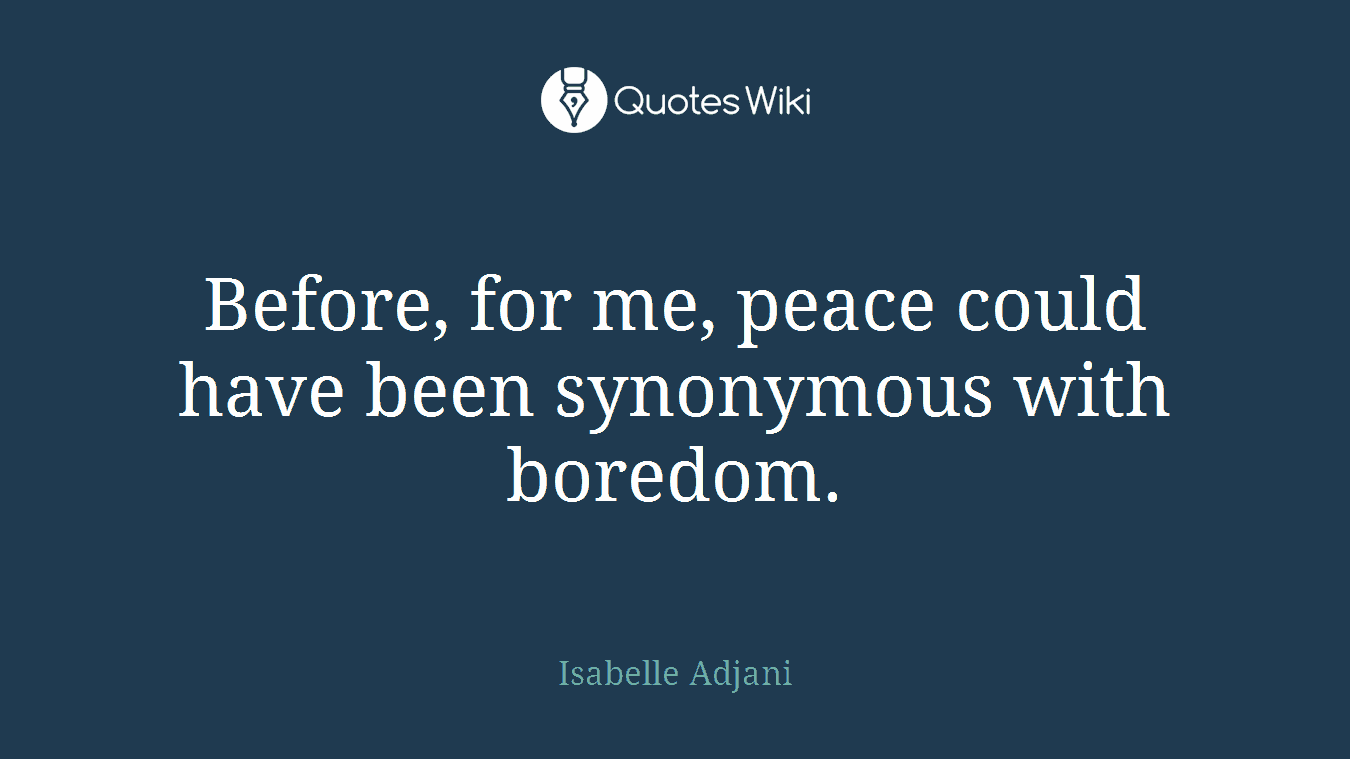 Before, for me, peace could have been synonymous with boredom.