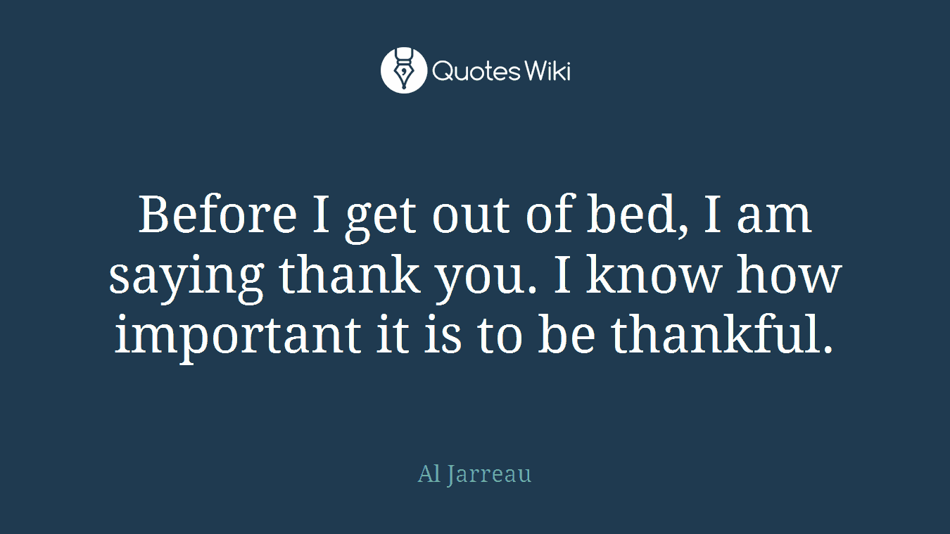 Before I get out of bed, I am saying thank you. I know how important it is to be thankful.