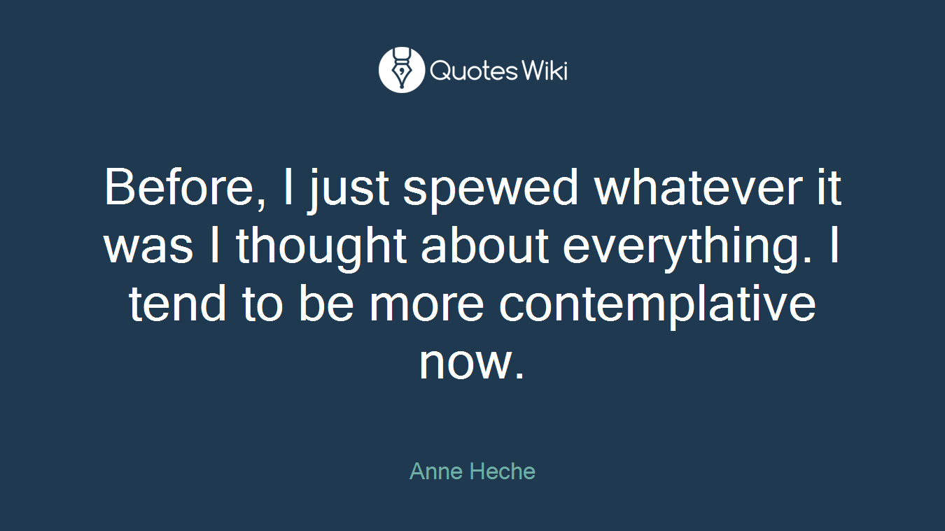 Before, I just spewed whatever it was I thought about everything. I tend to be more contemplative now.