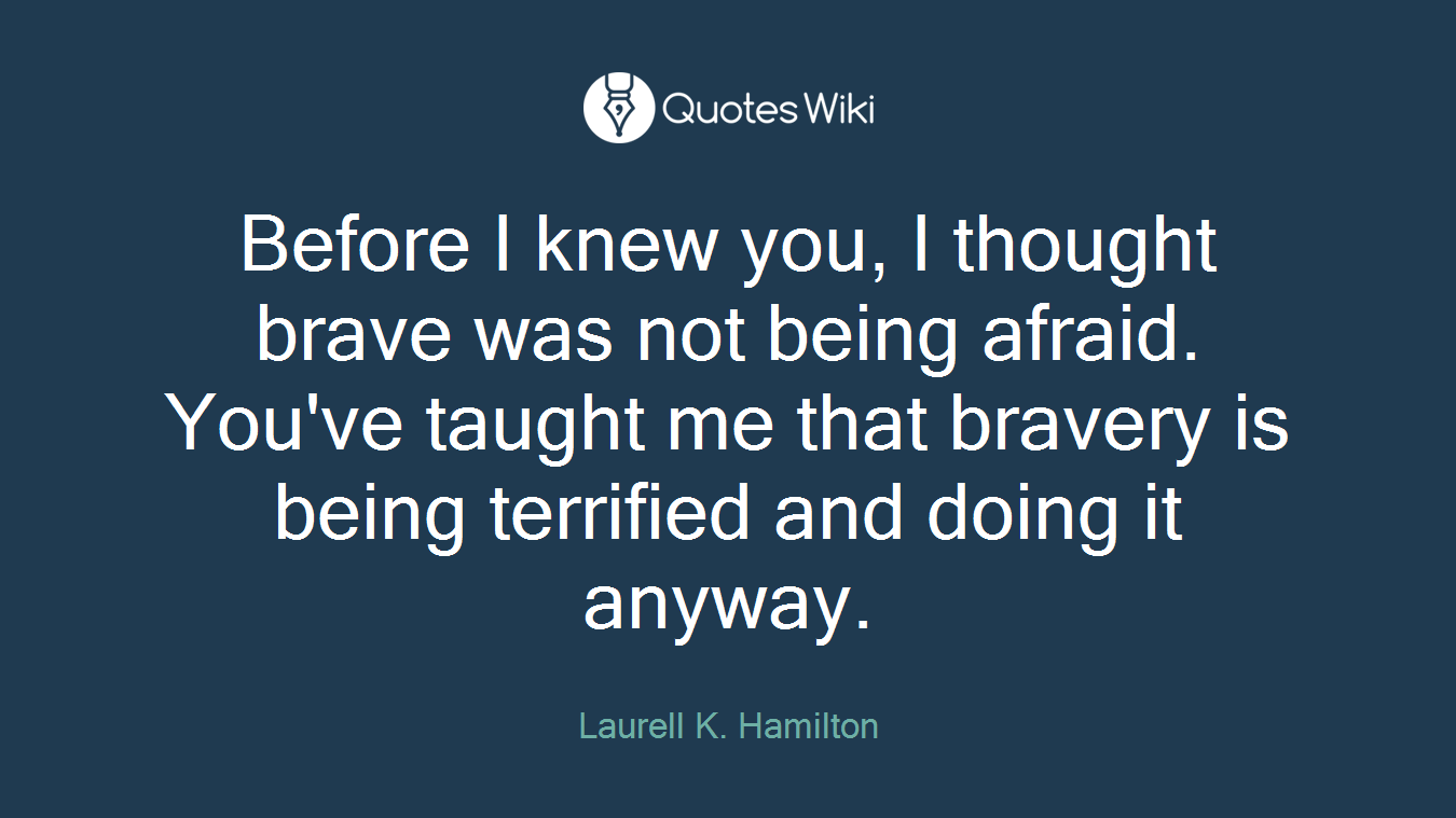 Before I knew you, I thought brave was not being afraid. You've taught me that bravery is being terrified and doing it anyway.