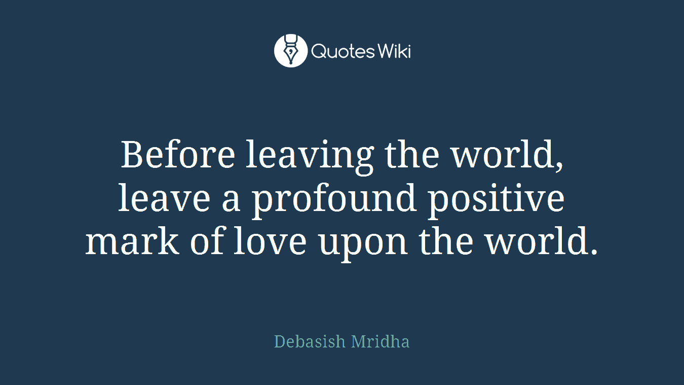 Before leaving the world, leave a profound positive mark of love upon the world.