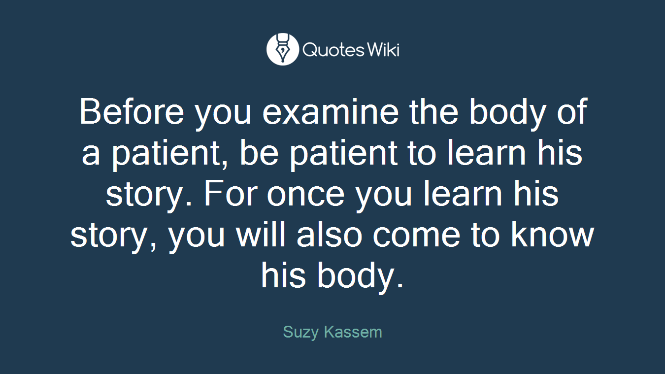 Before you examine the body of a patient, be patient to learn his story. For once you learn his story, you will also come to know his body.