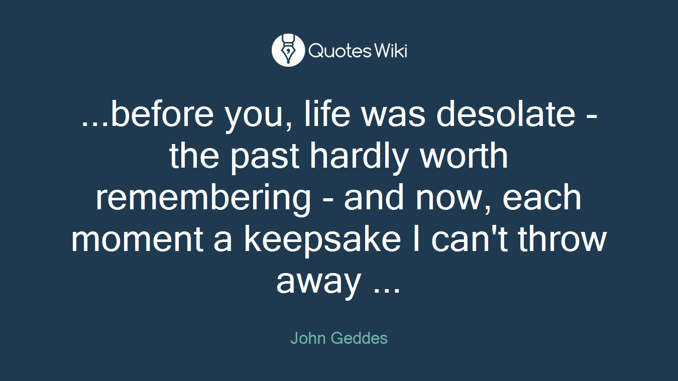 ...before you, life was desolate - the past hardly worth remembering - and now, each moment a keepsake I can't throw away ...