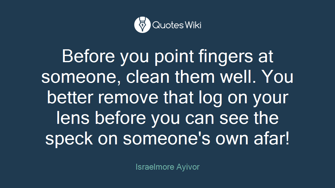 Before you point fingers at someone, clean them well. You better remove that log on your lens before you can see the speck on someone's own afar!