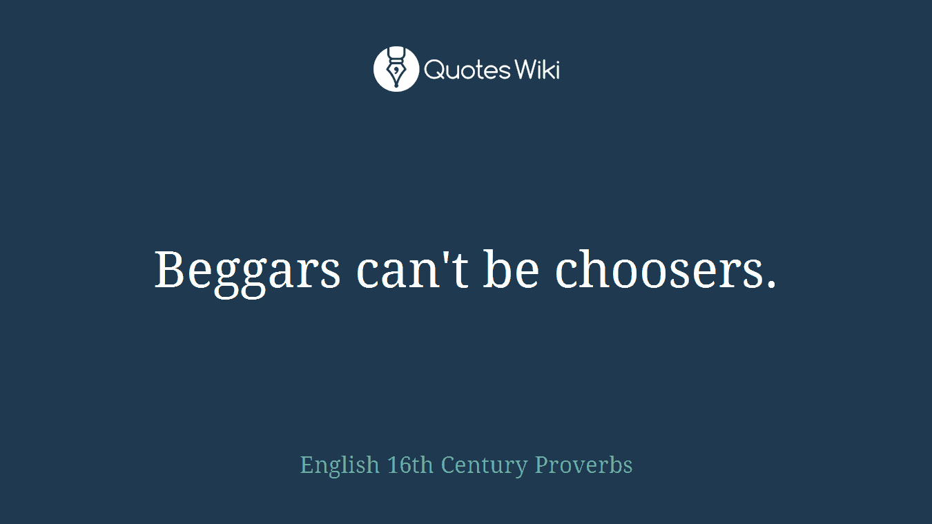 Beggars can't be choosers.