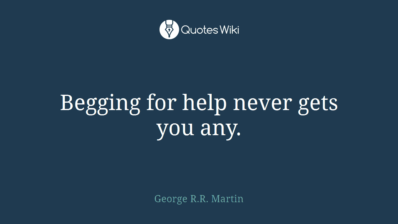 Begging for help never gets you any.