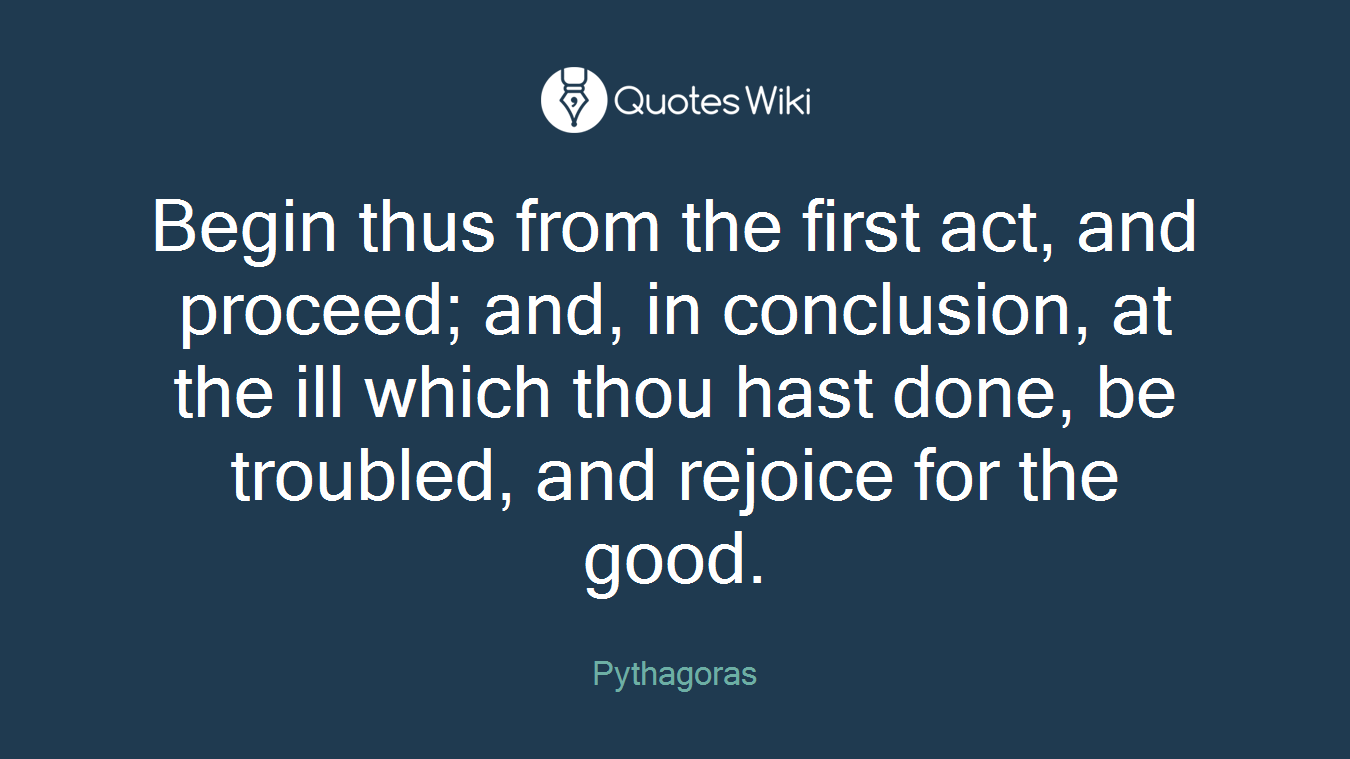Begin thus from the first act, and proceed; and, in conclusion, at the ill which thou hast done, be troubled, and rejoice for the good.