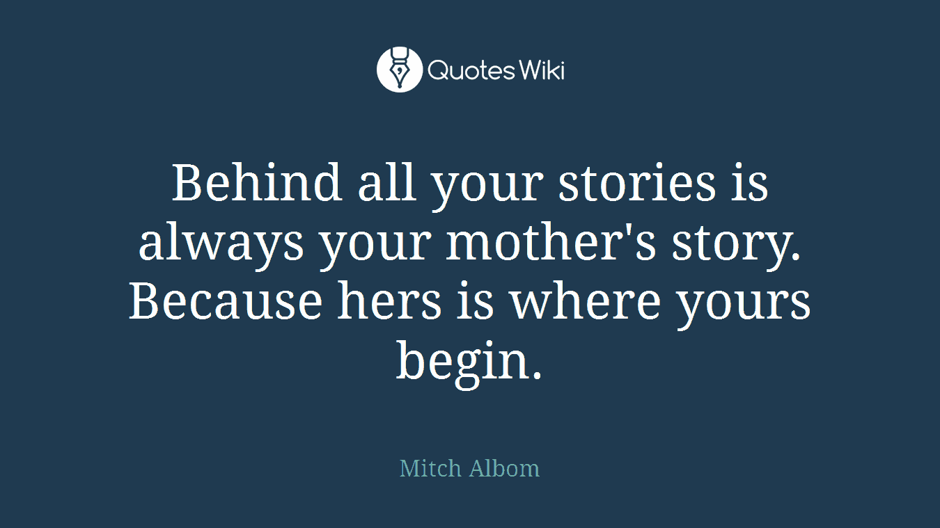 Behind all your stories is always your mother's story. Because hers is where yours begin.