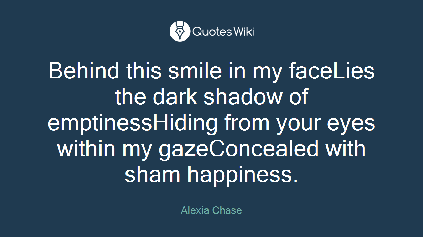 Behind this smile in my faceLies the dark shadow of emptinessHiding from your eyes within my gazeConcealed with sham happiness.