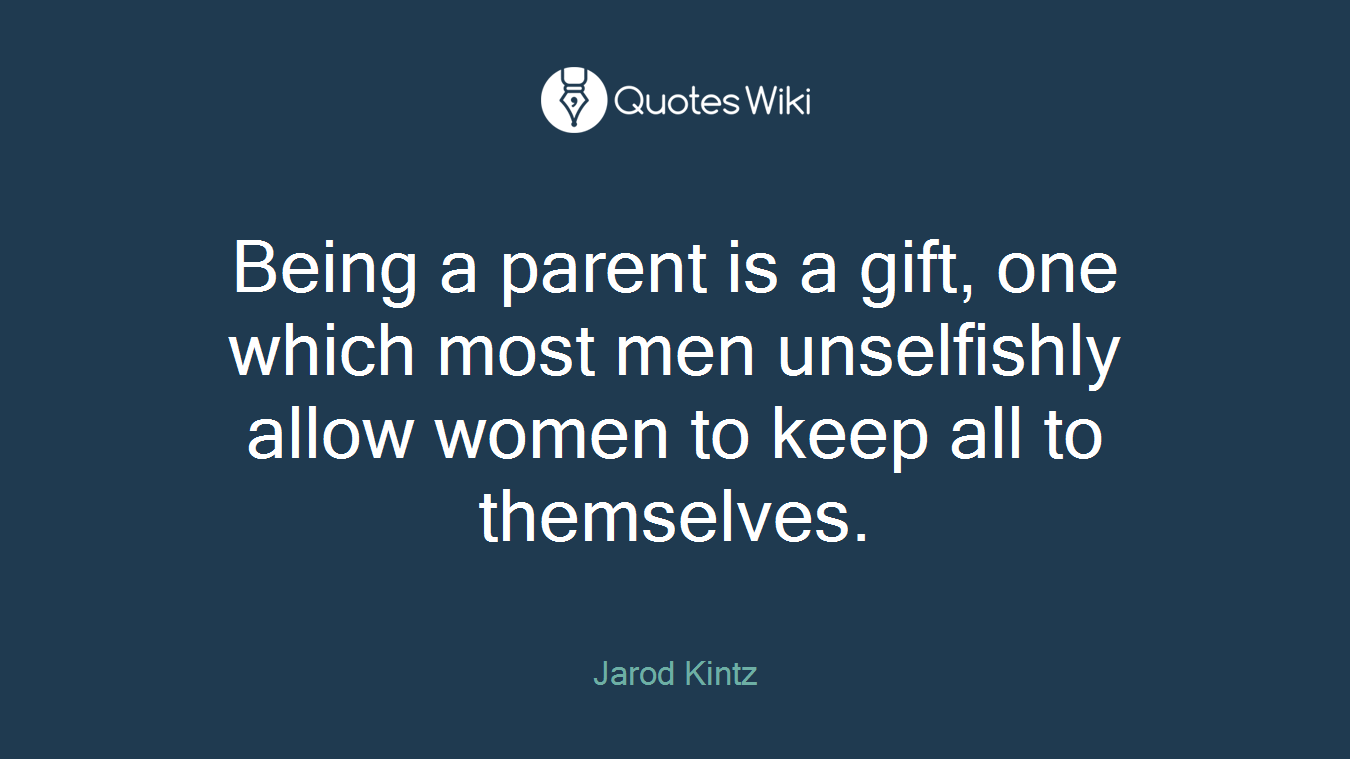 Being a parent is a gift, one which most men unselfishly allow women to keep all to themselves.