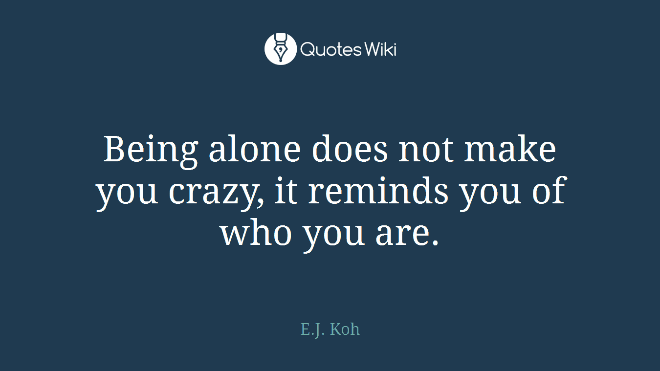 Being alone does not make you crazy, it reminds you of who you are.