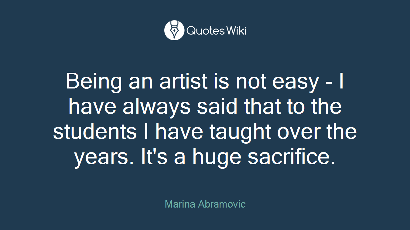 Being an artist is not easy - I have always said that to the students I have taught over the years. It's a huge sacrifice.