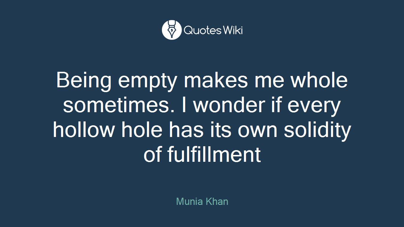 Being empty makes me whole sometimes. I wonder if every hollow hole has its own solidity of fulfillment