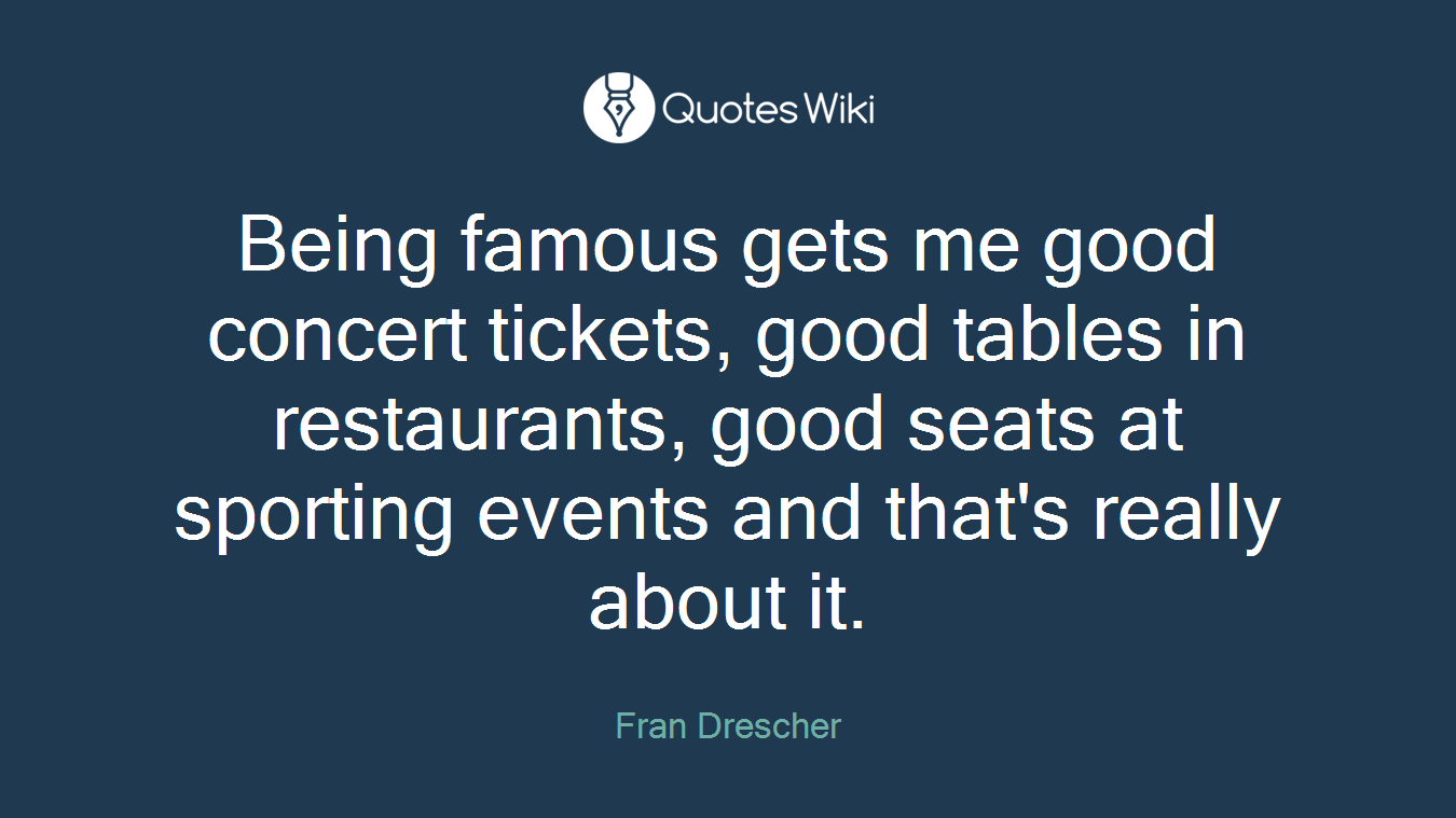 Being famous gets me good concert tickets, good tables in restaurants, good seats at sporting events and that's really about it.