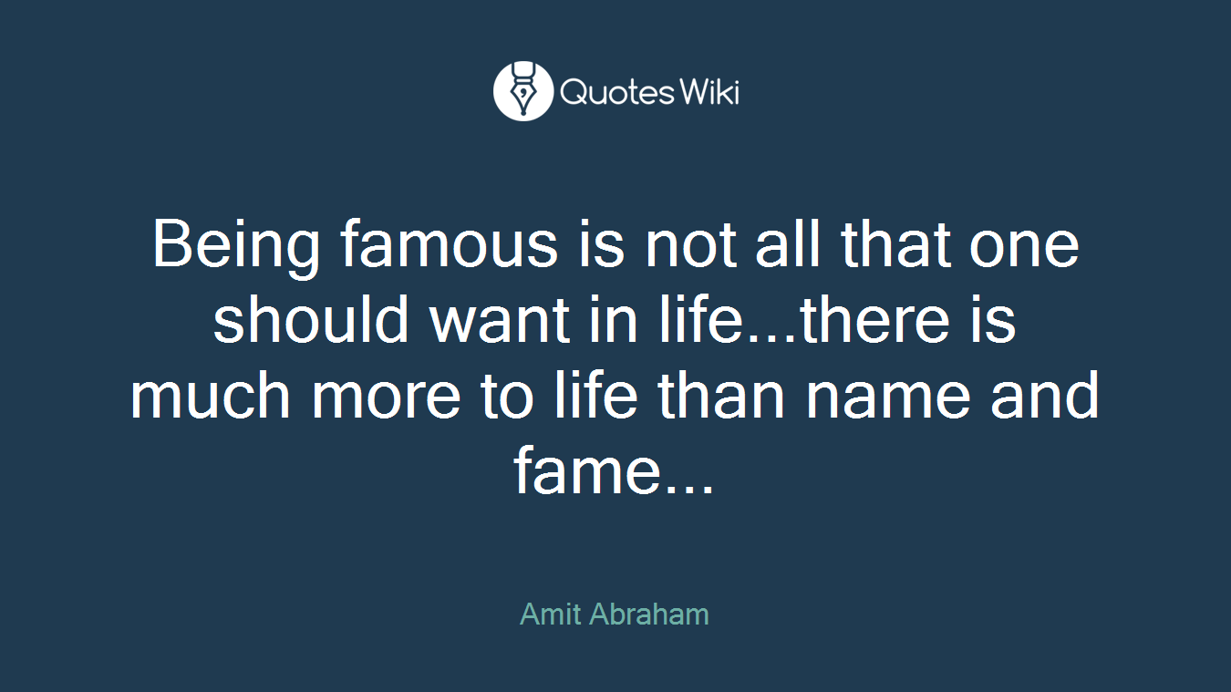 Being famous is not all that one should want in life...there is much more to life than name and fame...