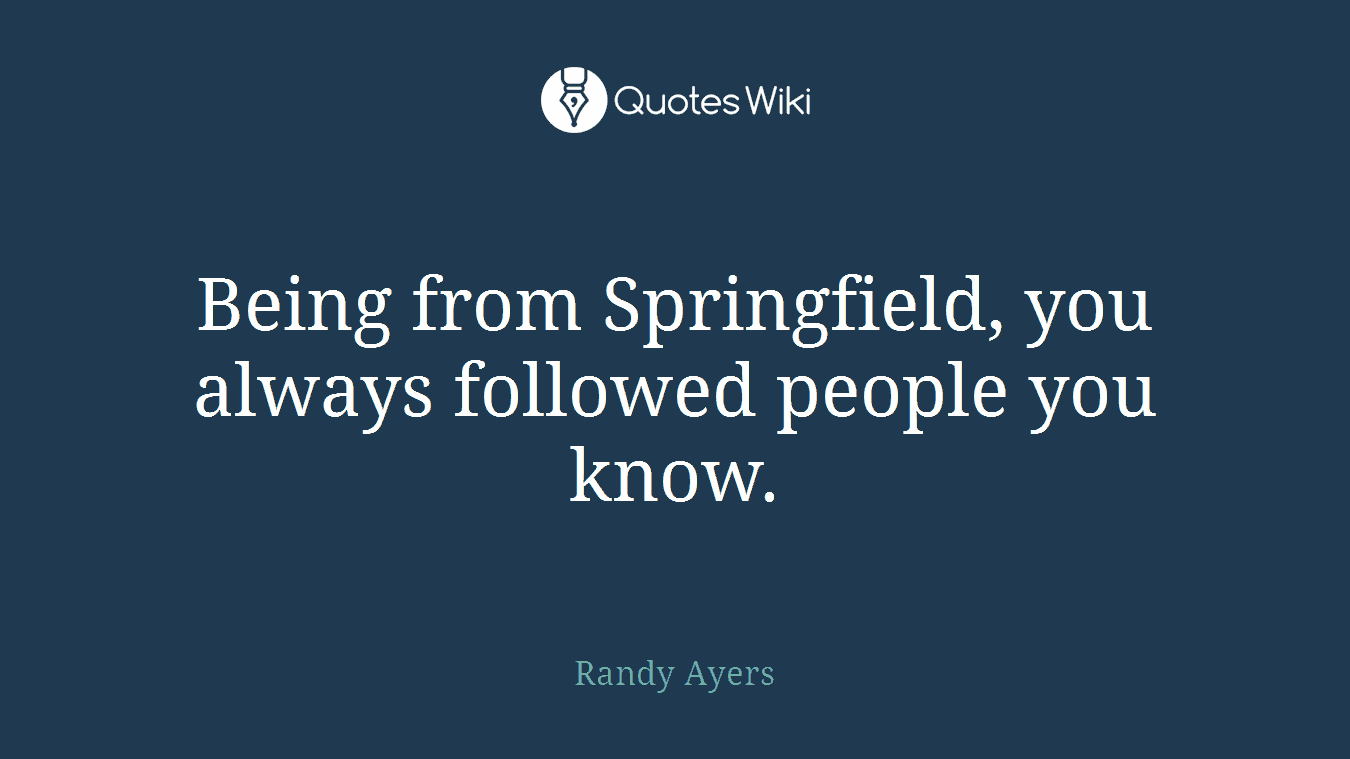 Being from Springfield, you always followed people you know.