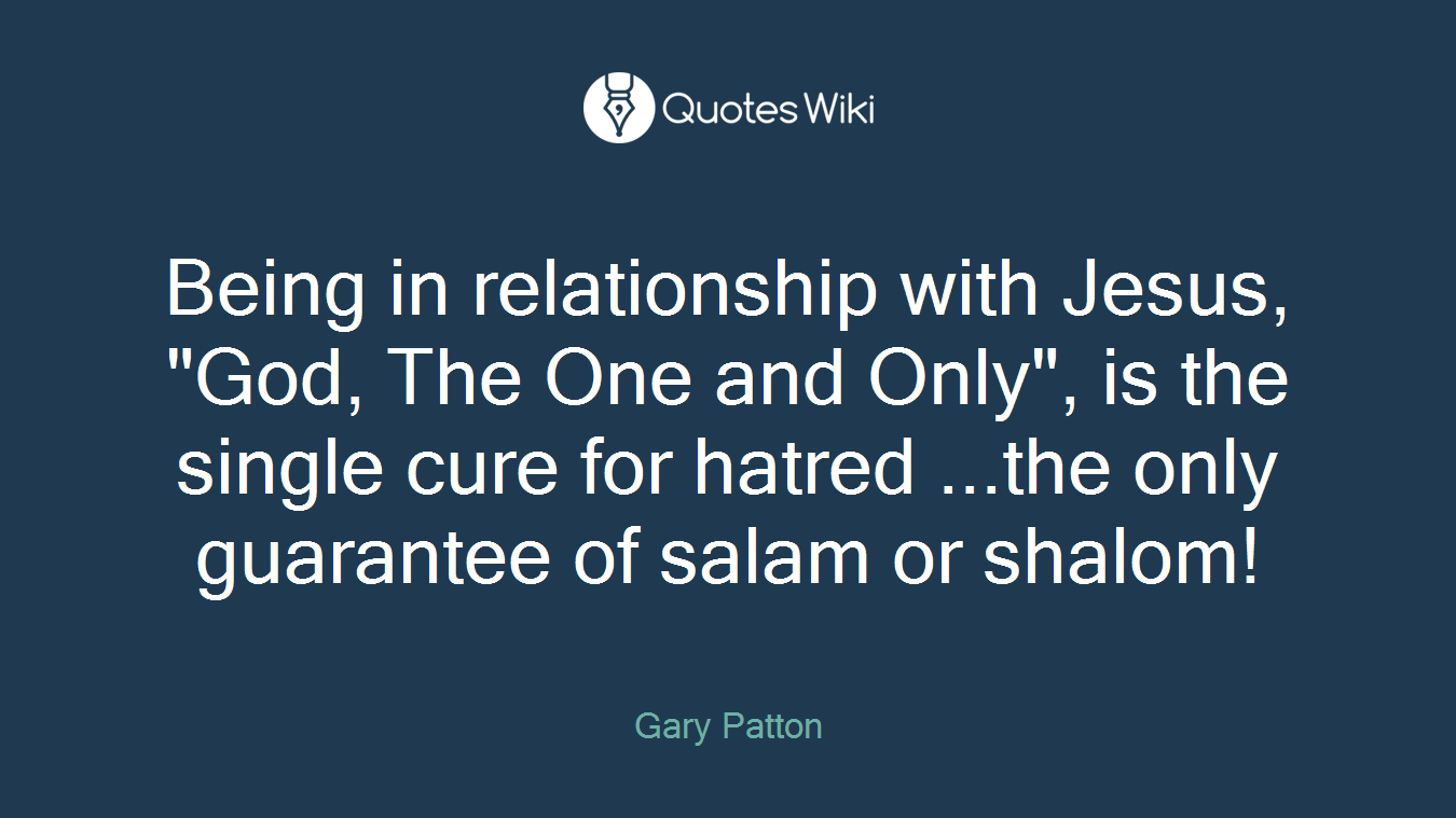 Being in relationship with Jesus, "God, The One and Only", is the single cure for hatred ...the only guarantee of salam or shalom!