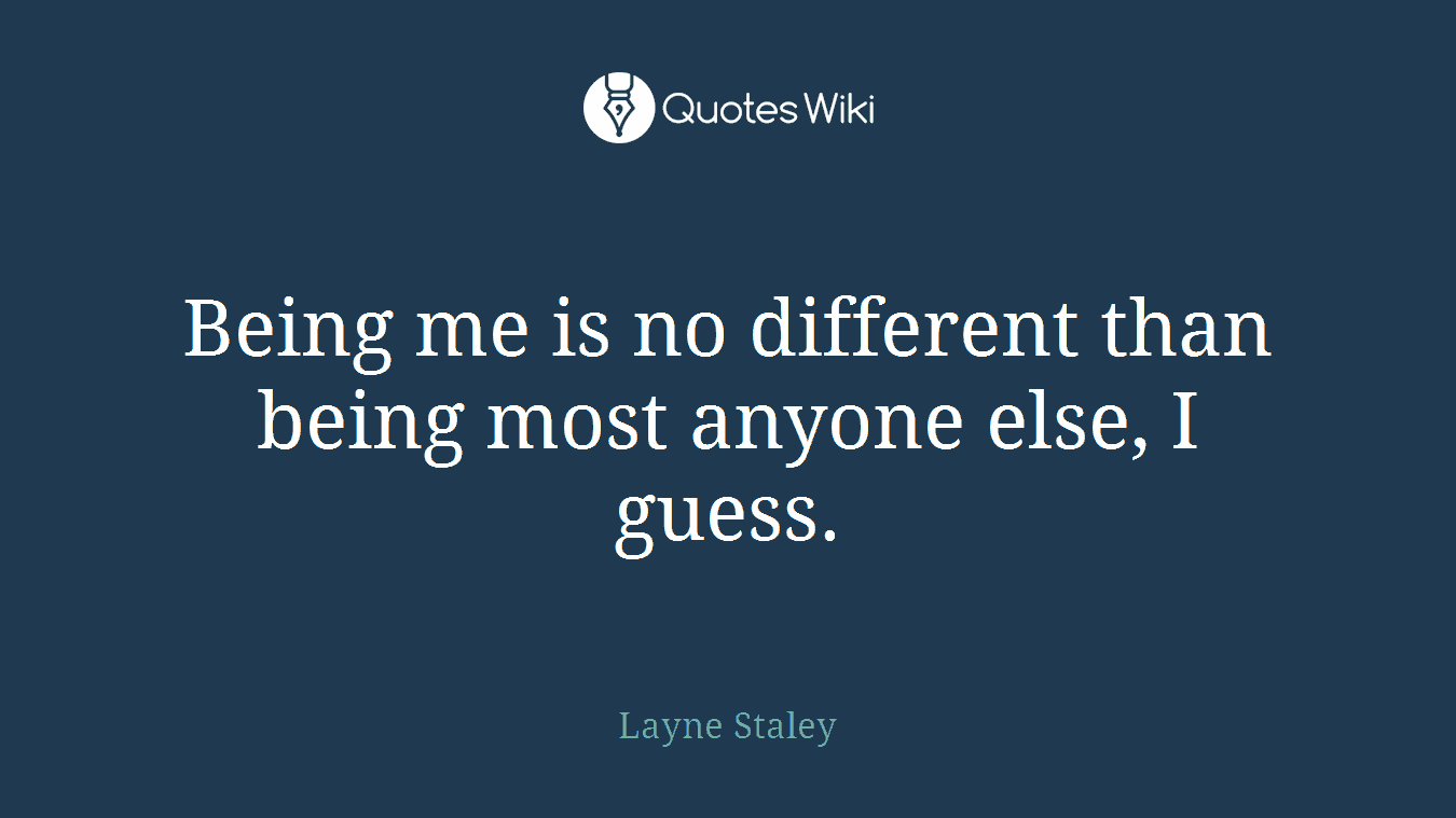 Being me is no different than being most anyone else, I guess.