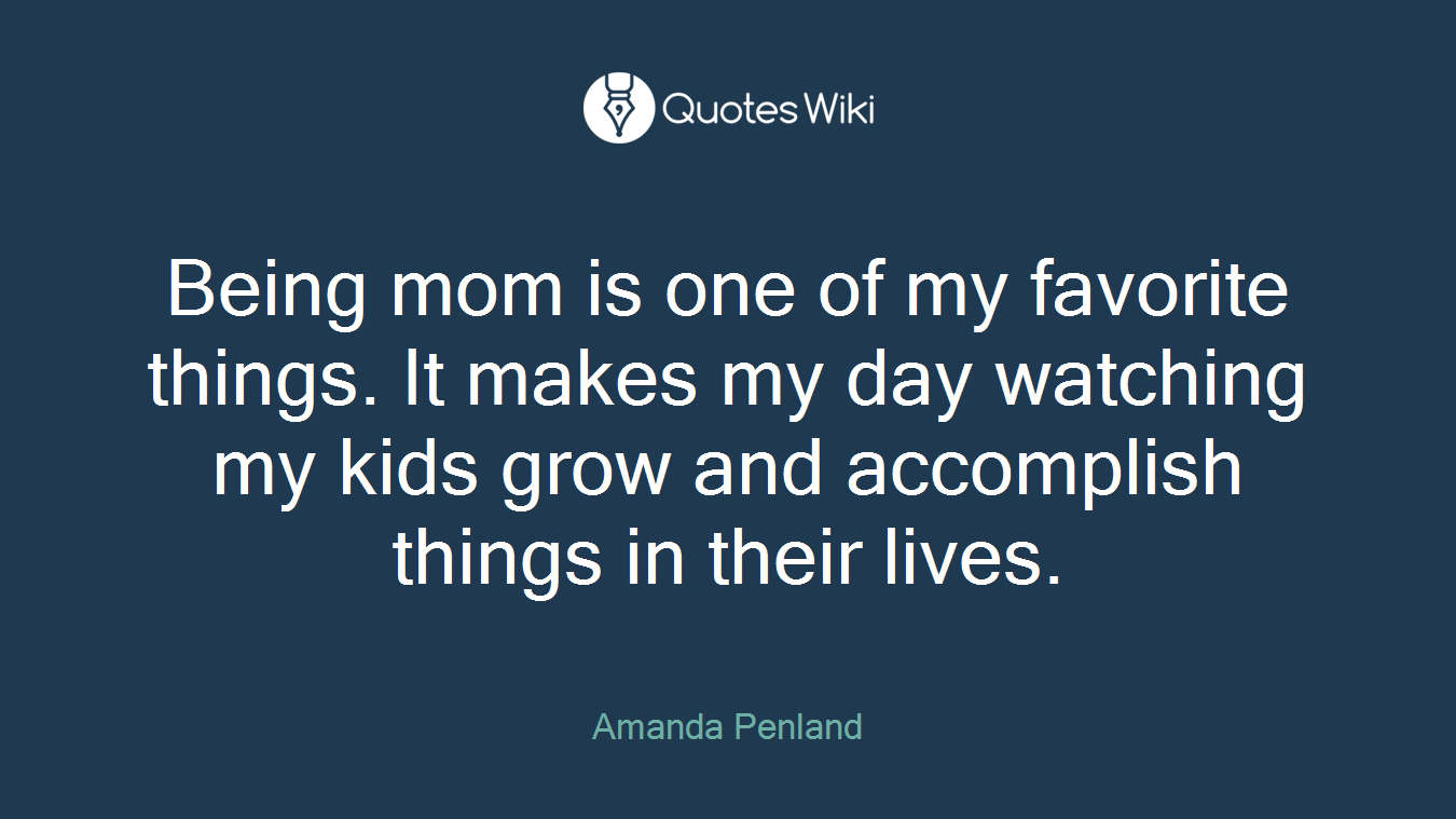 Being mom is one of my favorite things. It makes my day watching my kids grow and accomplish things in their lives.