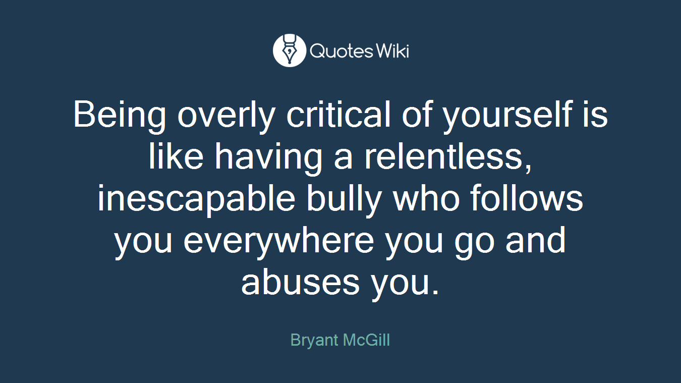Being overly critical of yourself is like having a relentless, inescapable bully who follows you everywhere you go and abuses you.