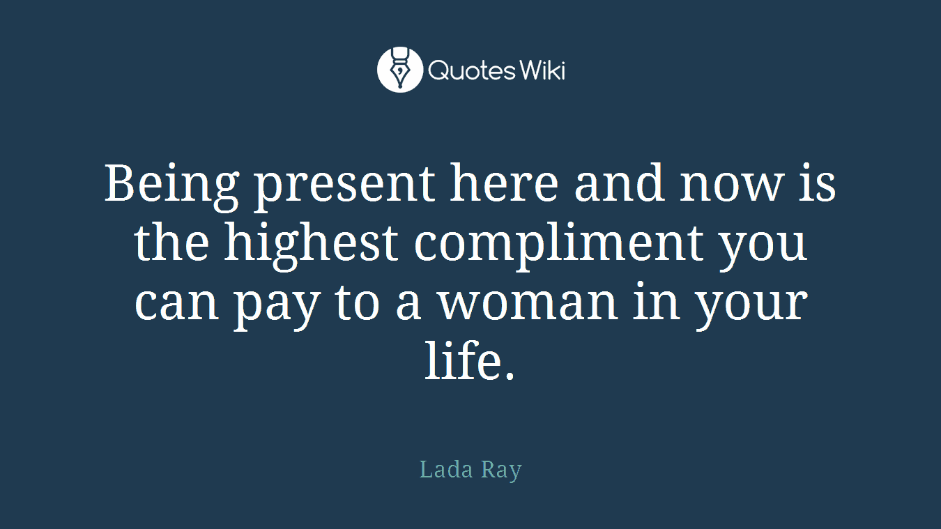 Being present here and now is the highest compliment you can pay to a woman in your life.