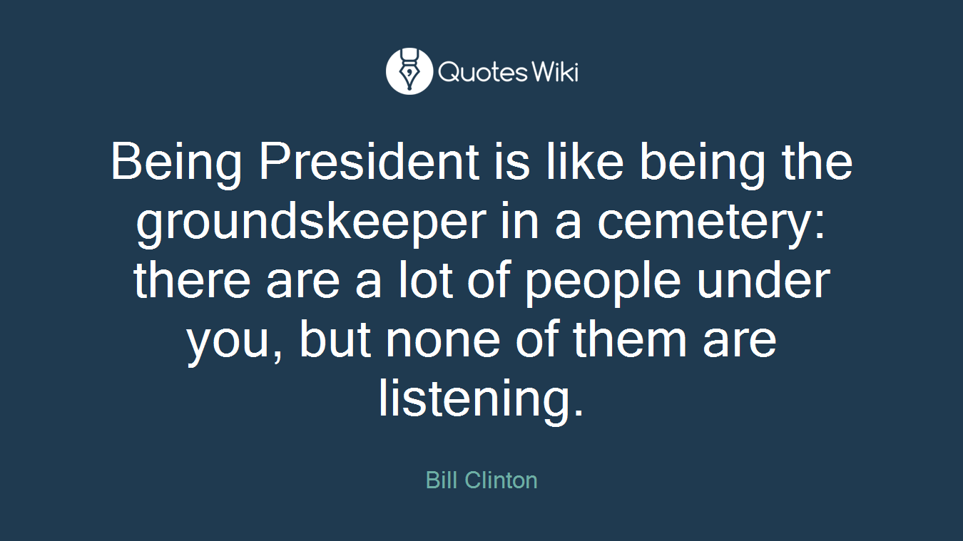 Being President is like being the groundskeeper in a cemetery: there are a lot of people under you, but none of them are listening.