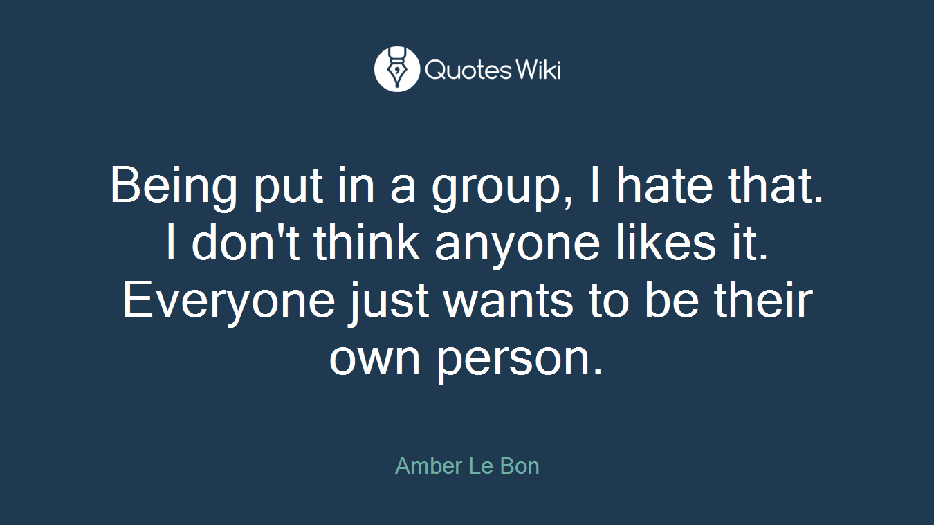 Being put in a group, I hate that. I don't think anyone likes it. Everyone just wants to be their own person.