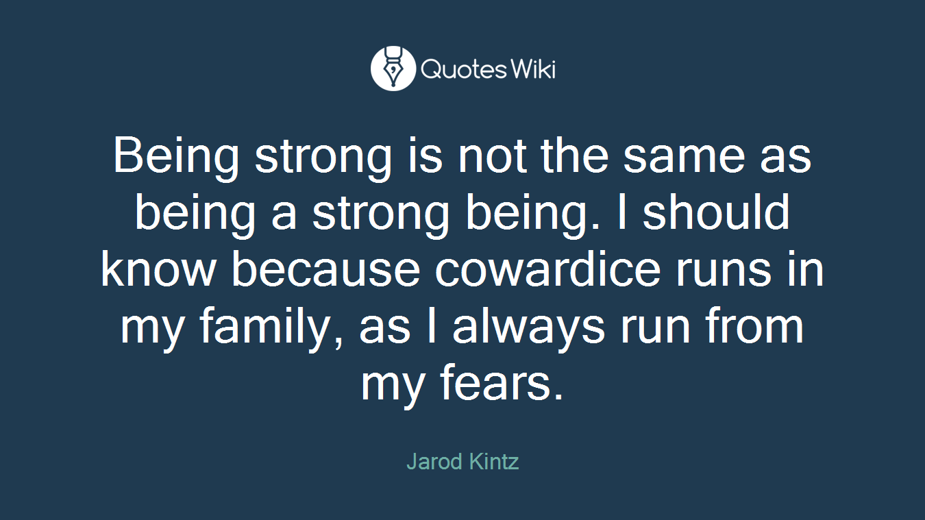 Being strong is not the same as being a strong being. I should know because cowardice runs in my family, as I always run from my fears.